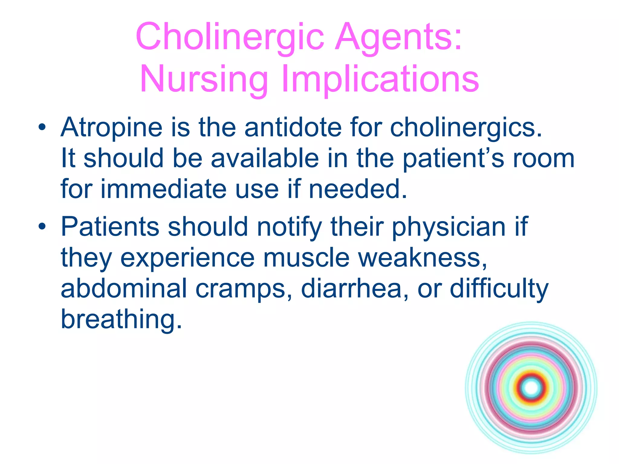 Cholinergic Agents:  Nursing Implications Atropine is the antidote for cholinergics.  It should be available in the patient’s room for immediate use if needed. Patients should notify their physician if they experience muscle weakness, abdominal cramps, diarrhea, or difficulty breathing. 