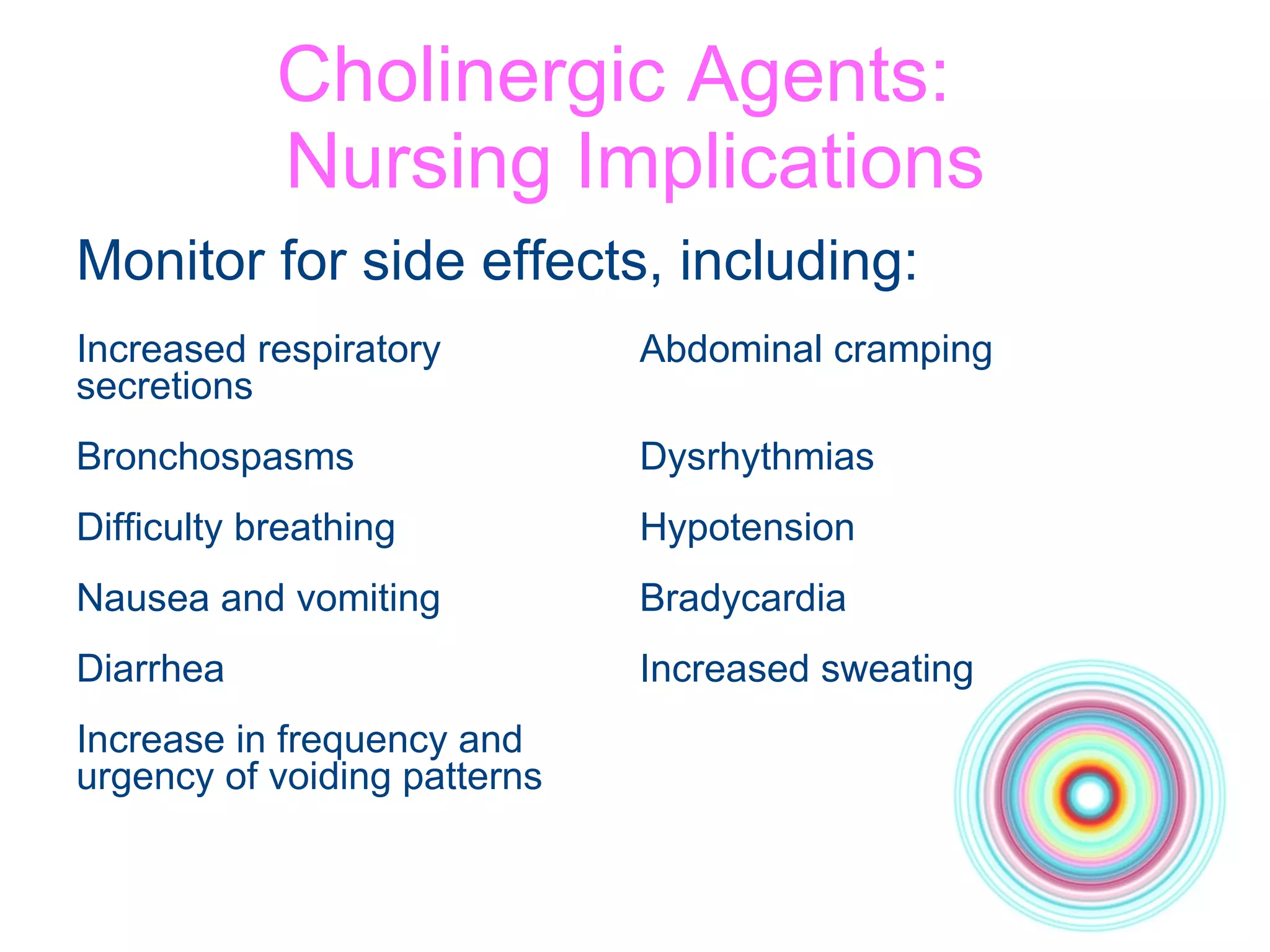 Cholinergic Agents:  Nursing Implications Monitor for side effects, including: Increased respiratory  Abdominal cramping secretions Bronchospasms Dysrhythmias Difficulty breathing Hypotension Nausea and vomiting Bradycardia Diarrhea Increased sweating Increase in frequency and urgency of voiding patterns 