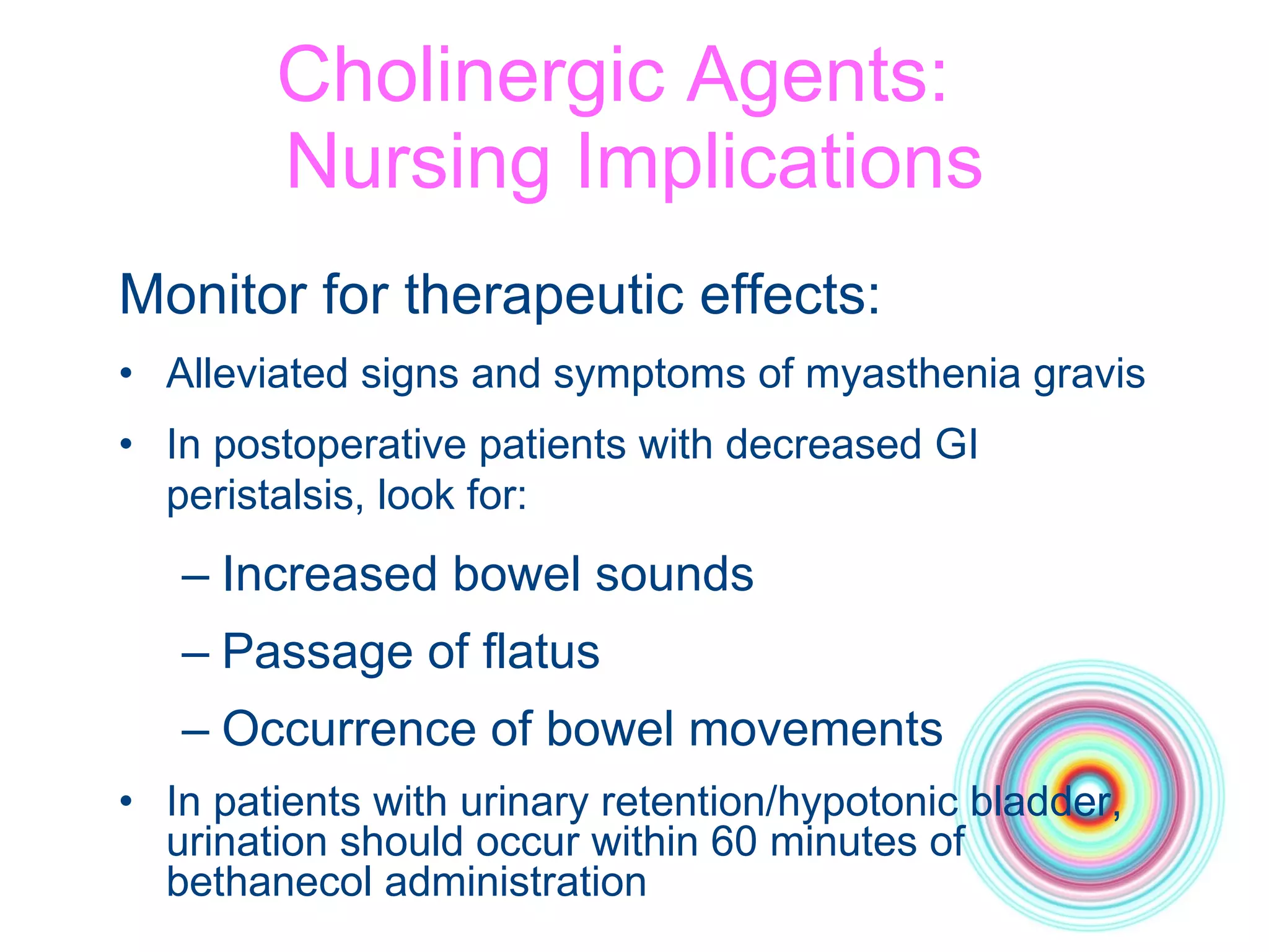 Cholinergic Agents:  Nursing Implications Monitor for therapeutic effects: Alleviated signs and symptoms of myasthenia gravis In postoperative patients with decreased GI peristalsis, look for:   Increased bowel sounds Passage of flatus Occurrence of bowel movements In patients with urinary retention/hypotonic bladder, urination should occur within 60 minutes of bethanecol administration 