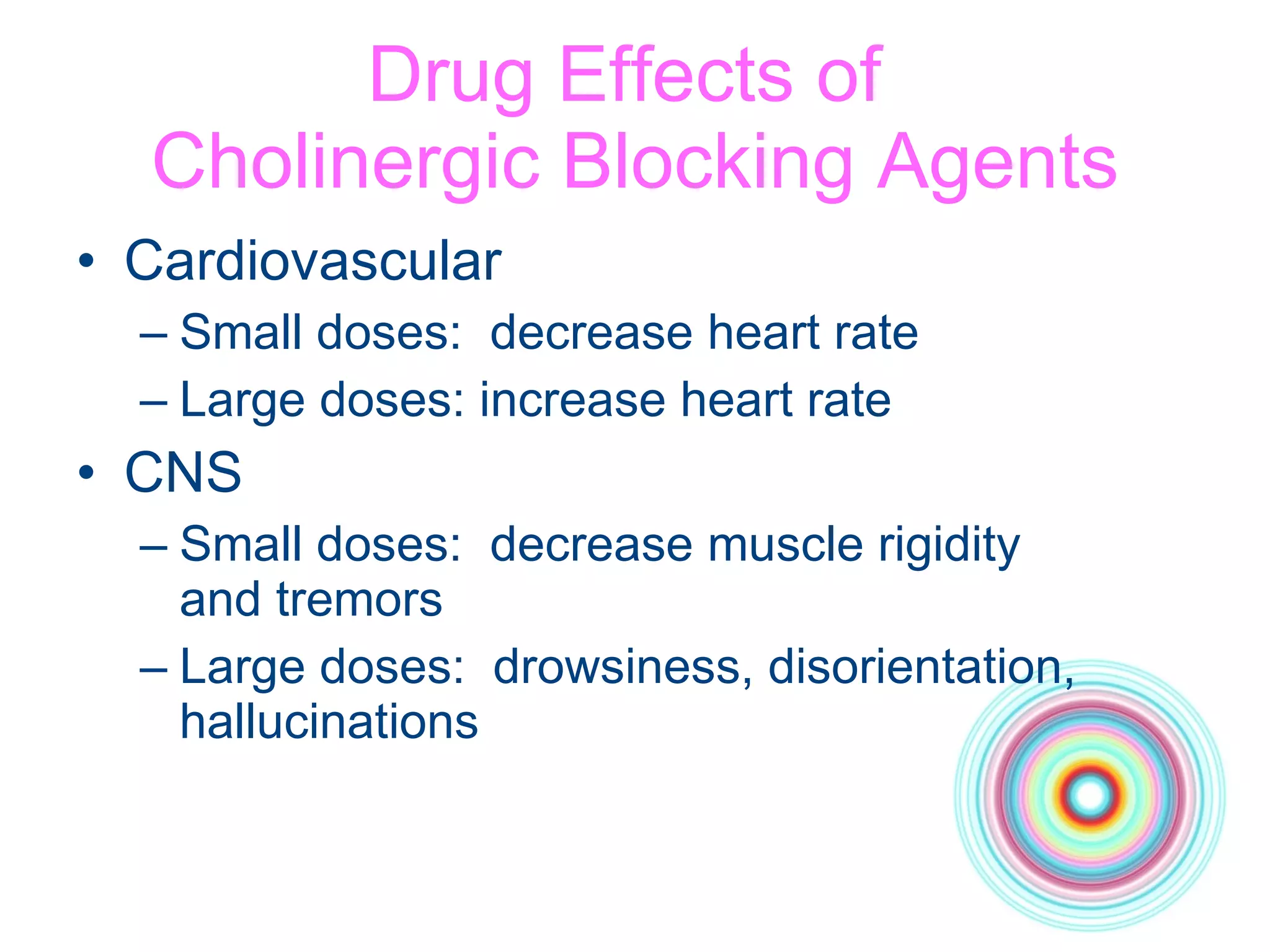 Drug Effects of  Cholinergic Blocking Agents Cardiovascular Small doses:  decrease heart rate  Large doses: increase heart rate CNS Small doses:  decrease muscle rigidity  and tremors Large doses:  drowsiness, disorientation, hallucinations 