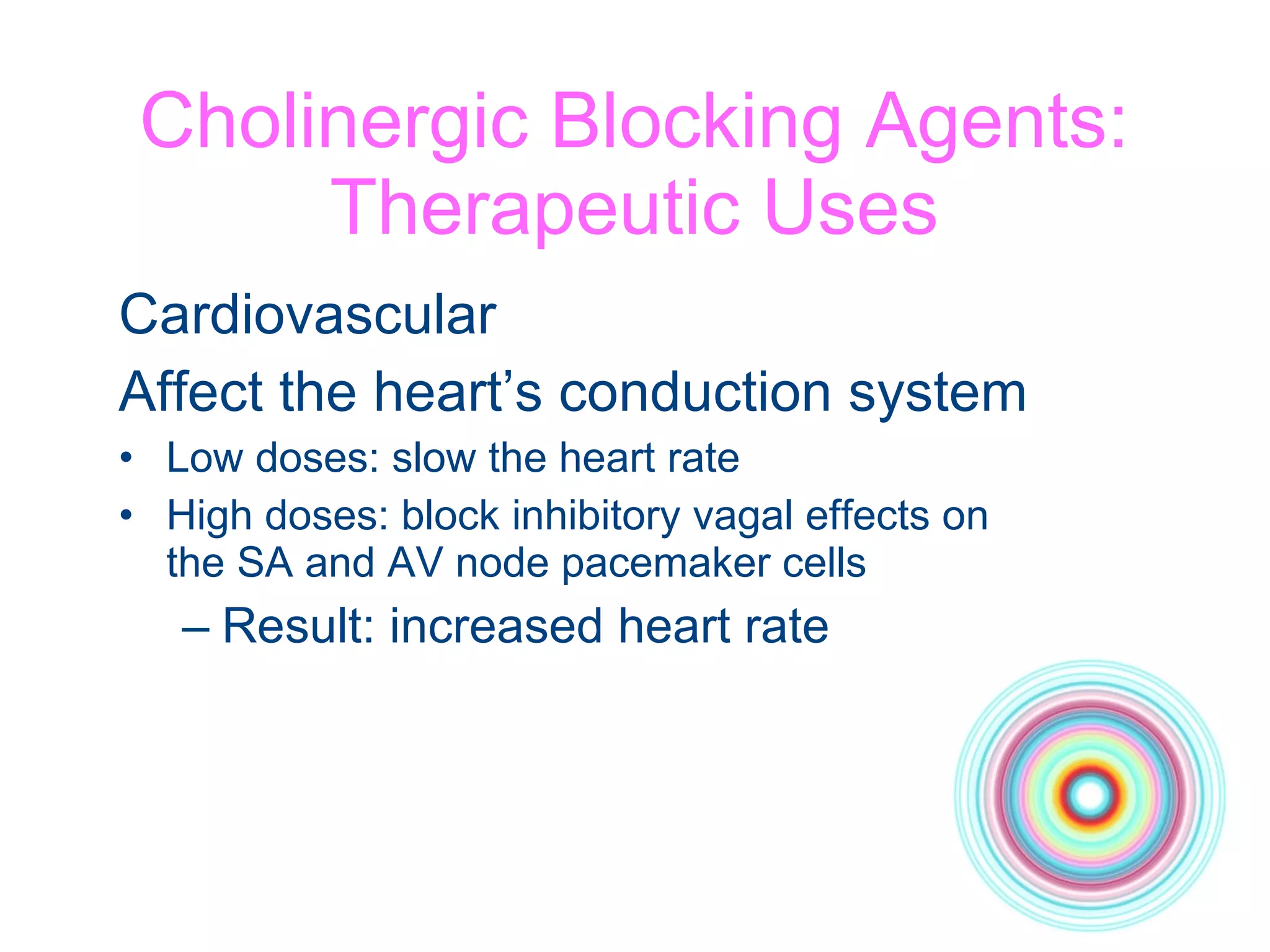 Cholinergic Blocking Agents: Therapeutic Uses Cardiovascular Affect the heart’s conduction system Low doses: slow the heart rate High doses: block inhibitory vagal effects on  the SA and AV node pacemaker cells Result: increased heart rate 