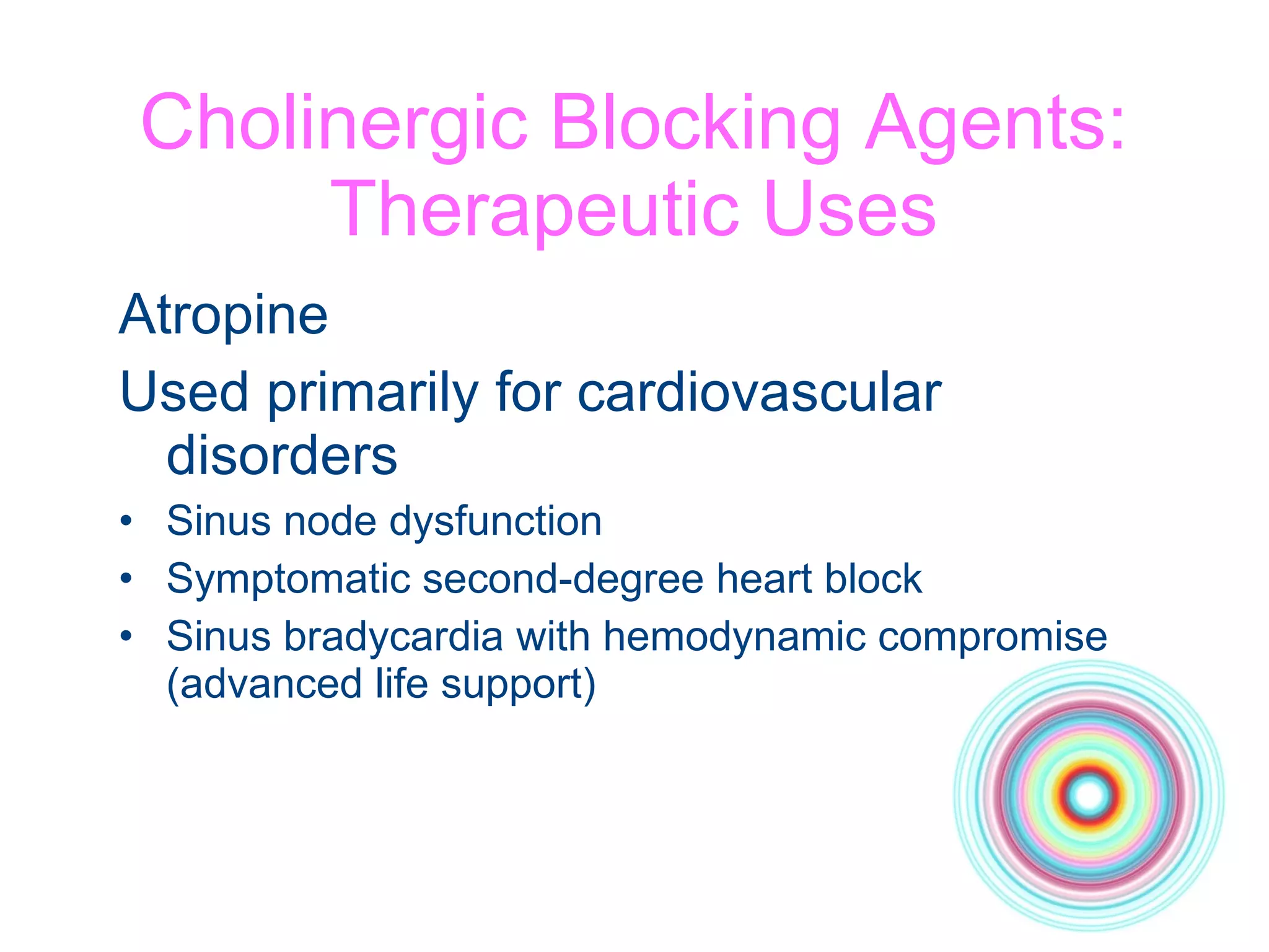 Cholinergic Blocking Agents: Therapeutic Uses Atropine  Used primarily for cardiovascular disorders Sinus node dysfunction Symptomatic second-degree heart block Sinus bradycardia with hemodynamic compromise (advanced life support) 