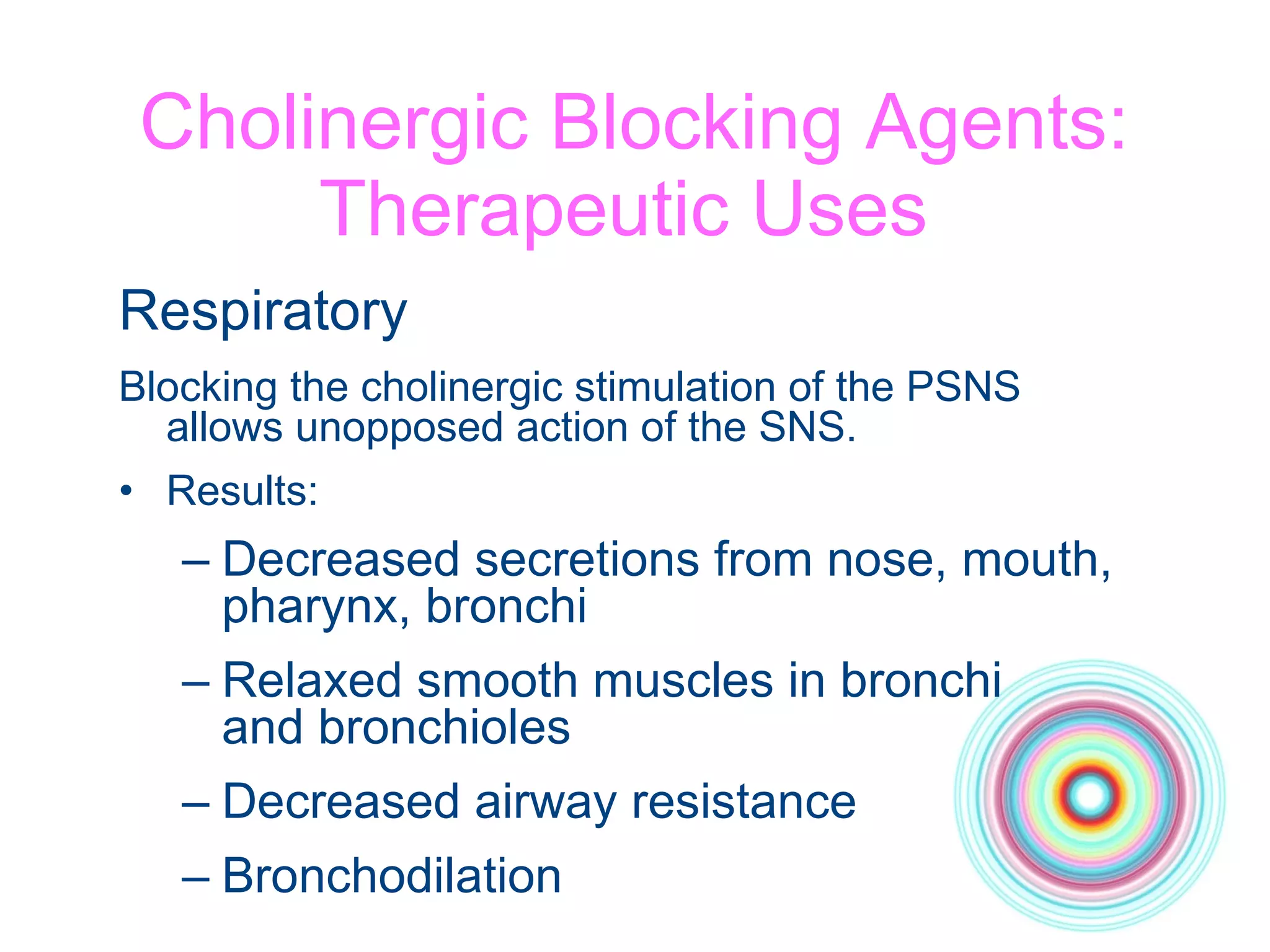Cholinergic Blocking Agents: Therapeutic Uses  Respiratory Blocking the cholinergic stimulation of the PSNS  allows unopposed action of the SNS. Results: Decreased secretions from nose, mouth,  pharynx, bronchi Relaxed smooth muscles in bronchi  and bronchioles Decreased airway resistance Bronchodilation 