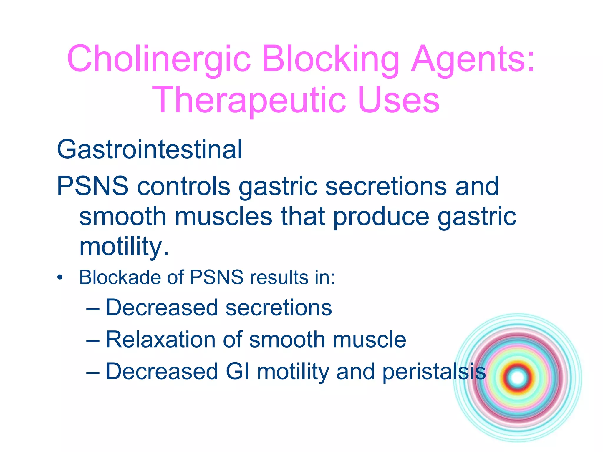Cholinergic Blocking Agents: Therapeutic Uses  Gastrointestinal PSNS controls gastric secretions and smooth muscles that produce gastric motility. Blockade of PSNS results in: Decreased secretions Relaxation of smooth muscle Decreased GI motility and peristalsis 