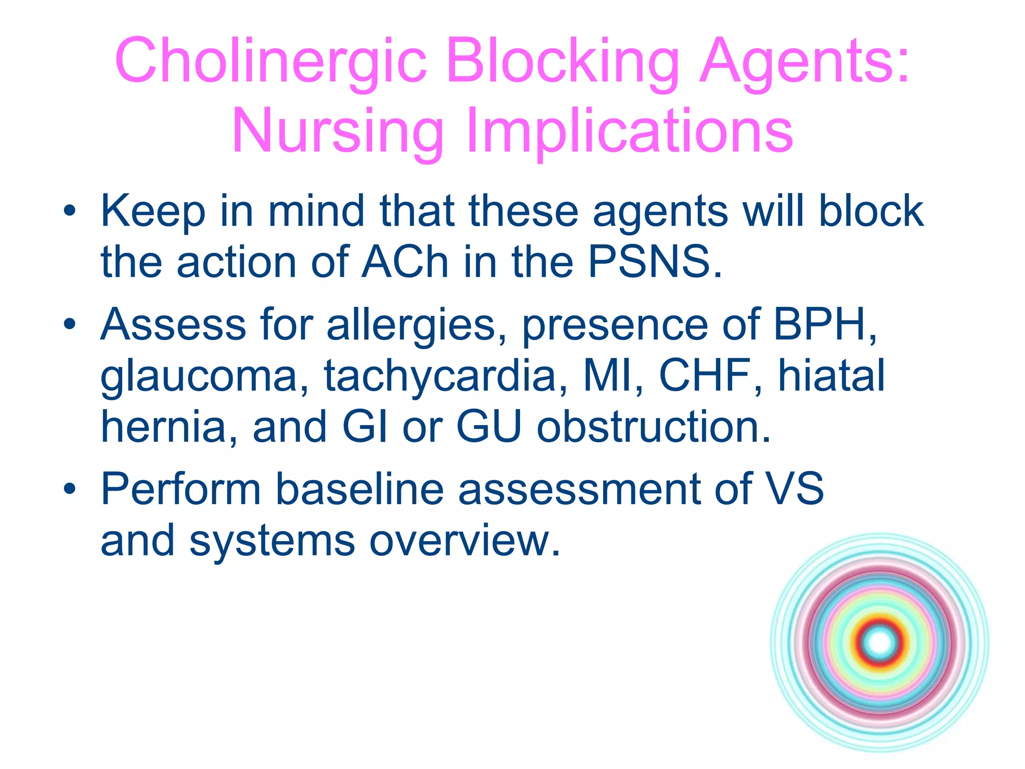 Cholinergic Blocking Agents: Nursing Implications Keep in mind that these agents will block the action of ACh in the PSNS. Assess for allergies, presence of BPH, glaucoma, tachycardia, MI, CHF, hiatal hernia, and GI or GU obstruction. Perform baseline assessment of VS  and systems overview. 