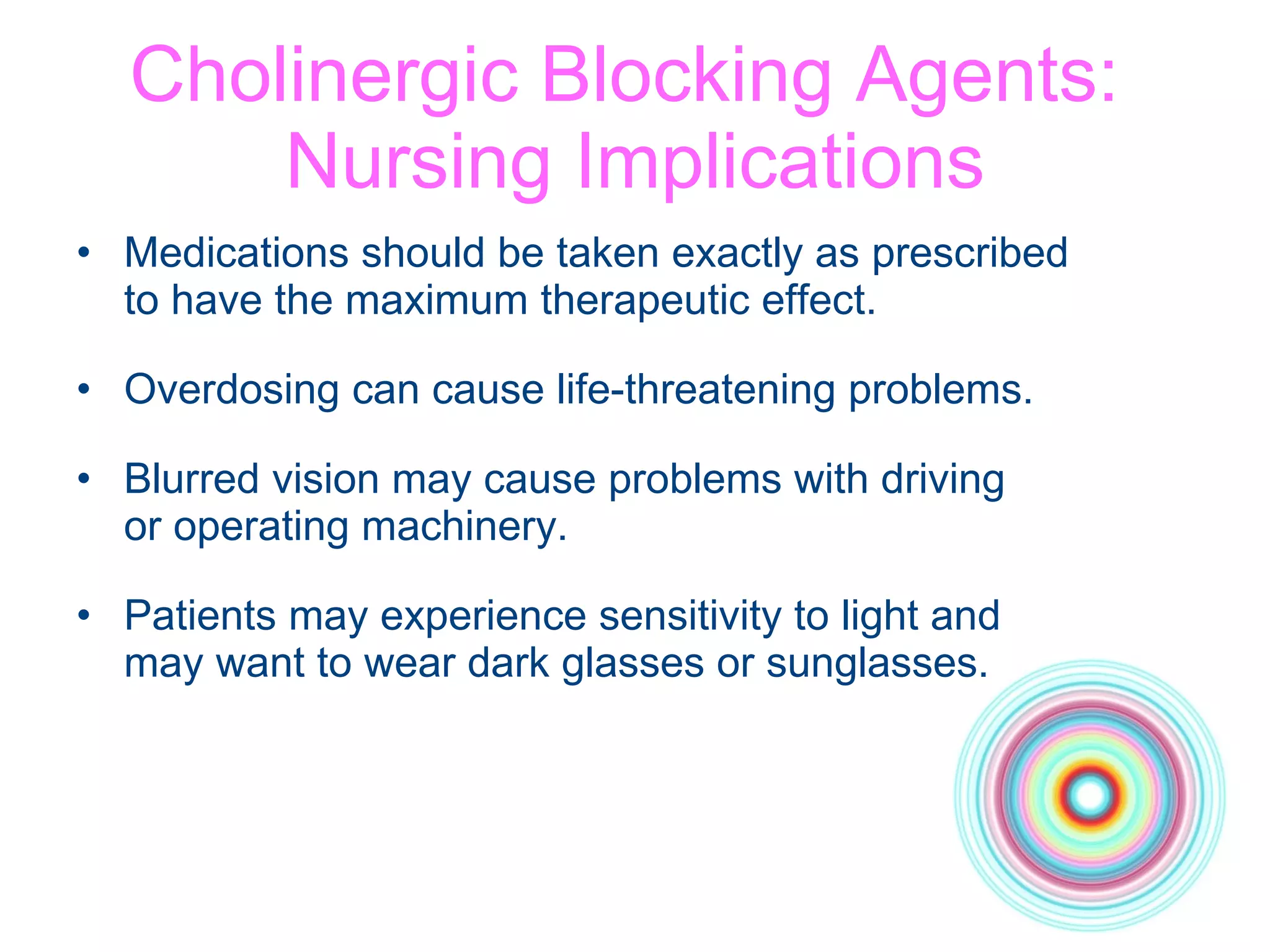 Cholinergic Blocking Agents:  Nursing Implications Medications should be taken exactly as prescribed  to have the maximum therapeutic effect. Overdosing can cause life-threatening problems.  Blurred vision may cause problems with driving  or operating machinery. Patients may experience sensitivity to light and  may want to wear dark glasses or sunglasses. 