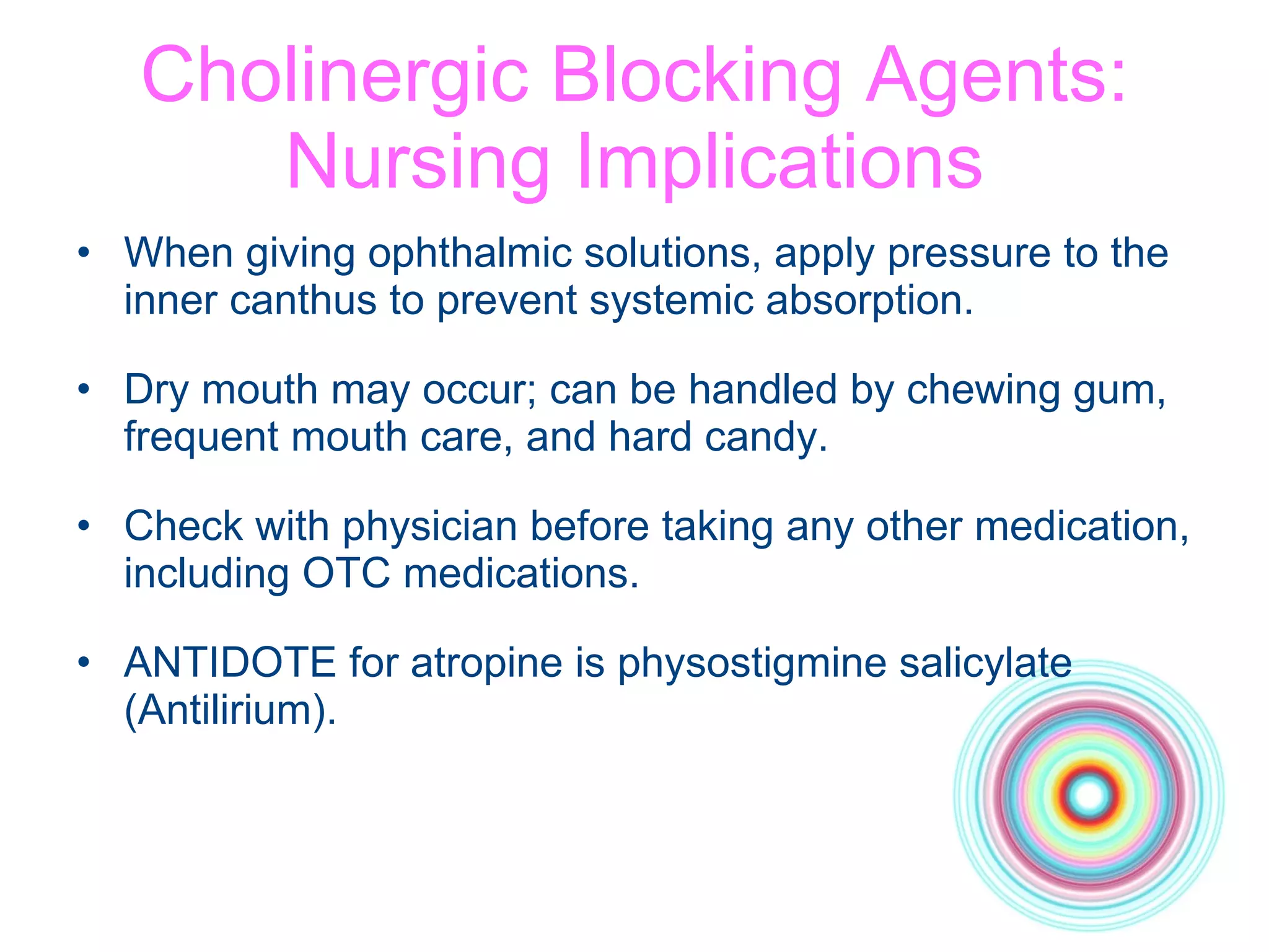 Cholinergic Blocking Agents: Nursing Implications When giving ophthalmic solutions, apply pressure to the inner canthus to prevent systemic absorption. Dry mouth may occur; can be handled by chewing gum, frequent mouth care, and hard candy. Check with physician before taking any other medication, including OTC medications. ANTIDOTE for atropine is physostigmine salicylate (Antilirium). 