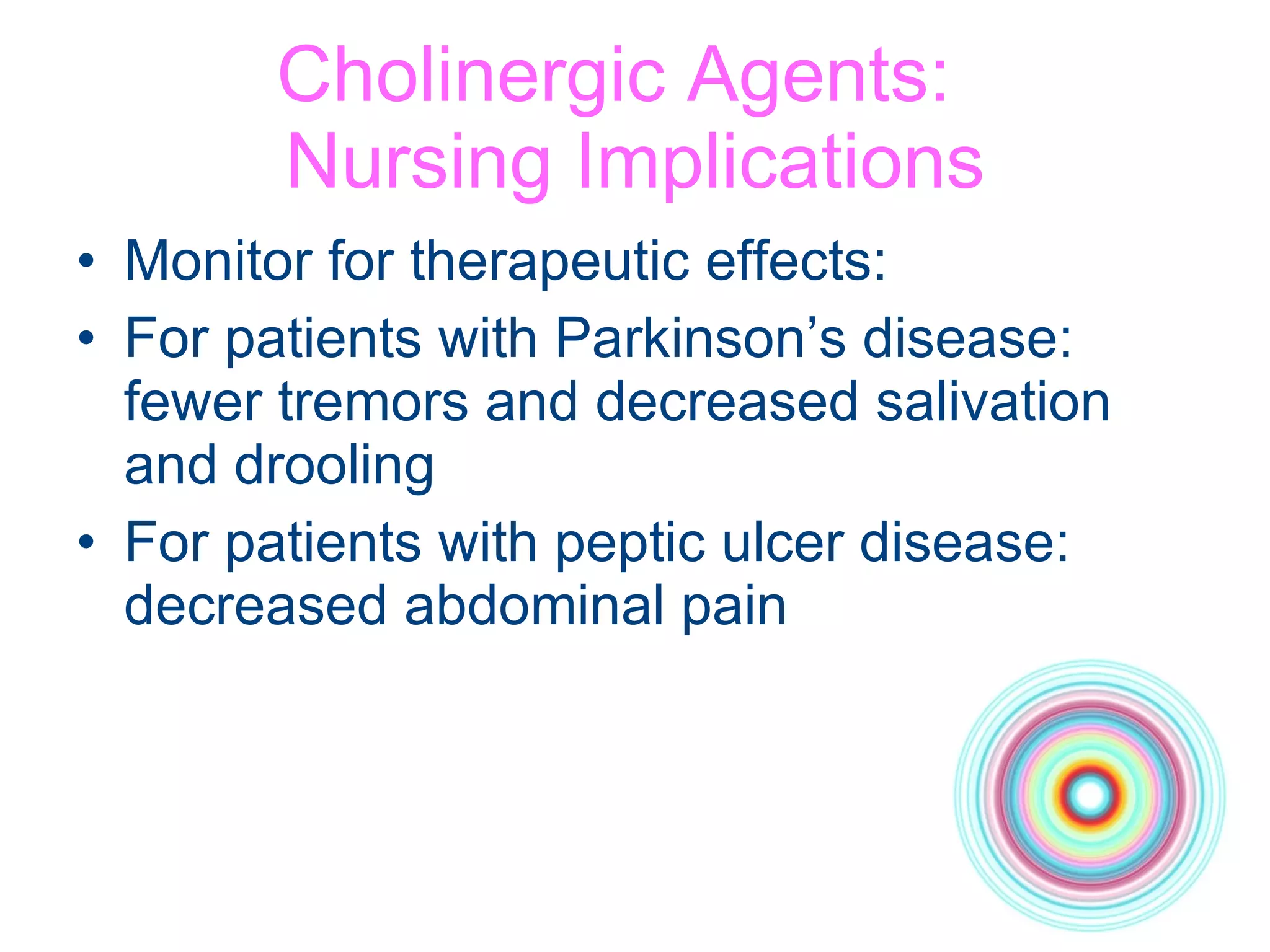 Cholinergic Agents:  Nursing Implications Monitor for therapeutic effects: For patients with Parkinson’s disease:  fewer tremors and decreased salivation  and drooling For patients with peptic ulcer disease: decreased abdominal pain 