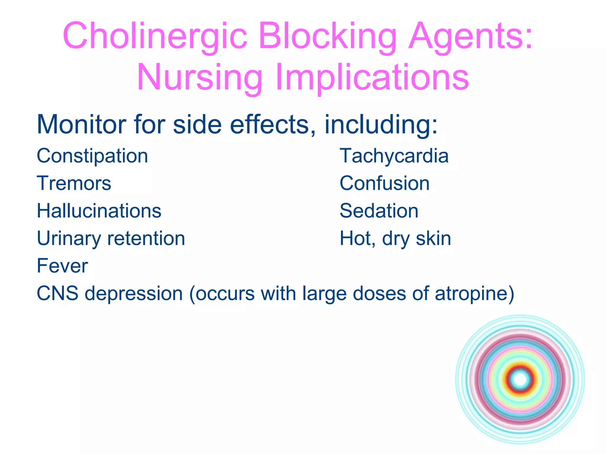 Cholinergic Blocking Agents:  Nursing Implications Monitor for side effects, including: Constipation Tachycardia Tremors Confusion Hallucinations Sedation Urinary retention Hot, dry skin Fever CNS depression (occurs with large doses of atropine) 