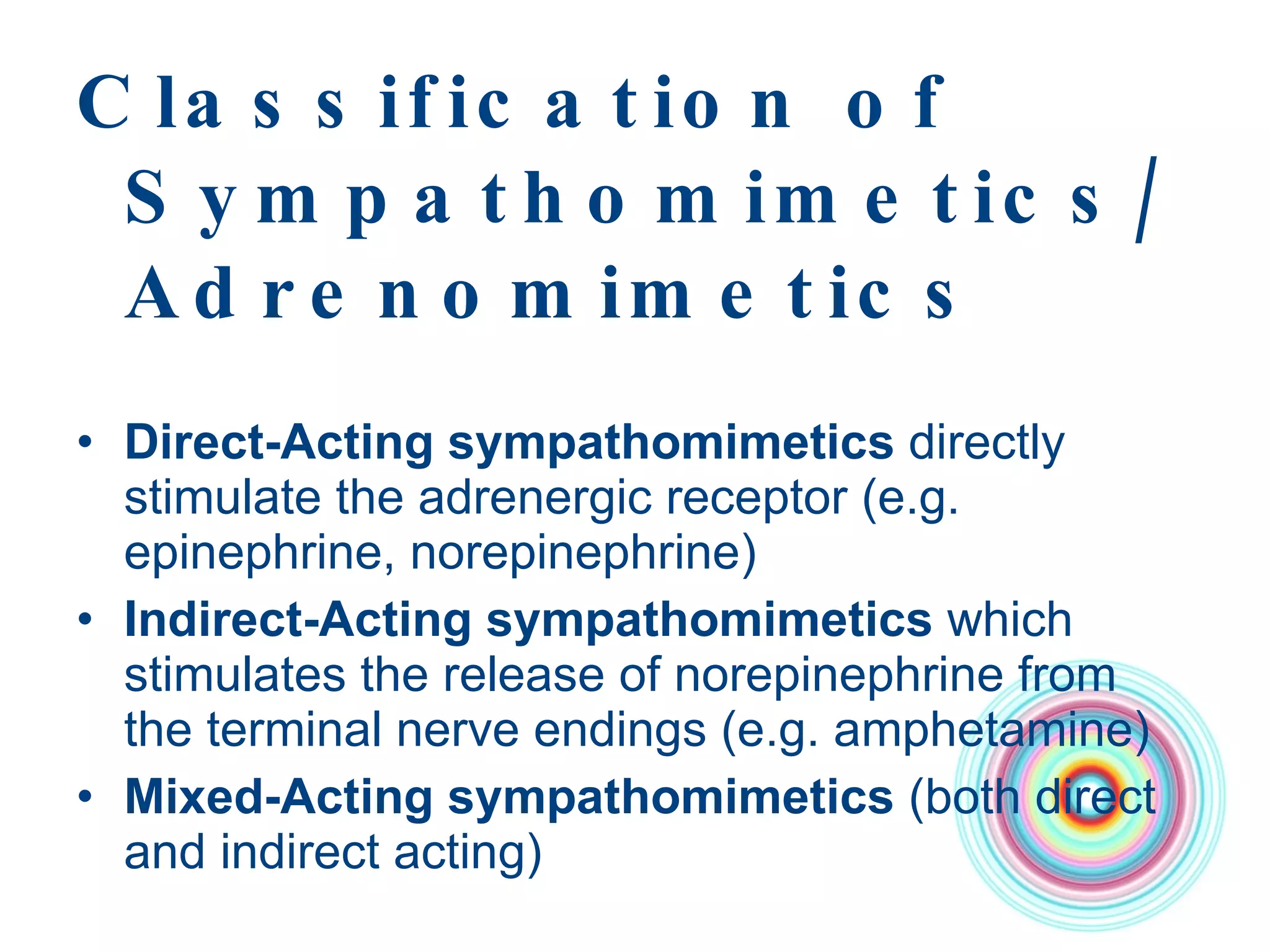 Classification of Sympathomimetics/Adrenomimetics Direct-Acting sympathomimetics  directly stimulate the adrenergic receptor (e.g. epinephrine, norepinephrine) Indirect-Acting sympathomimetics  which stimulates the release of norepinephrine from the terminal nerve endings (e.g. amphetamine) Mixed-Acting sympathomimetics  (both direct and indirect acting) 