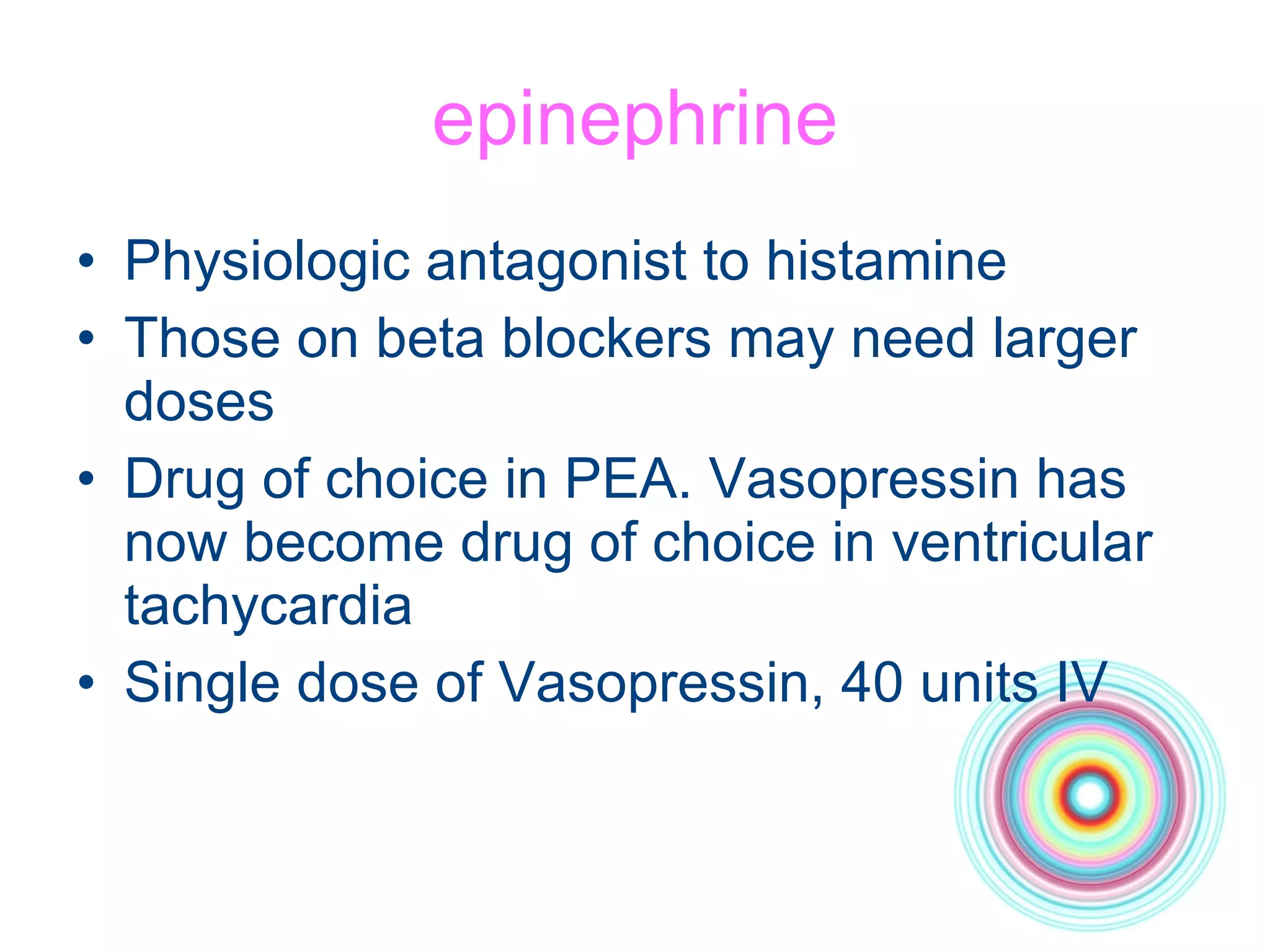 epinephrine Physiologic antagonist to histamine Those on beta blockers may need larger doses Drug of choice in PEA. Vasopressin has now become drug of choice in ventricular tachycardia Single dose of Vasopressin, 40 units IV 
