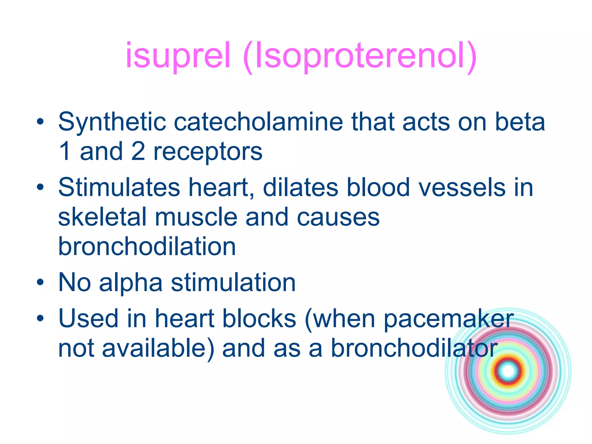 isuprel (Isoproterenol) Synthetic catecholamine that acts on beta 1 and 2 receptors Stimulates heart, dilates blood vessels in skeletal muscle and causes bronchodilation No alpha stimulation Used in heart blocks (when pacemaker not available) and as a bronchodilator 