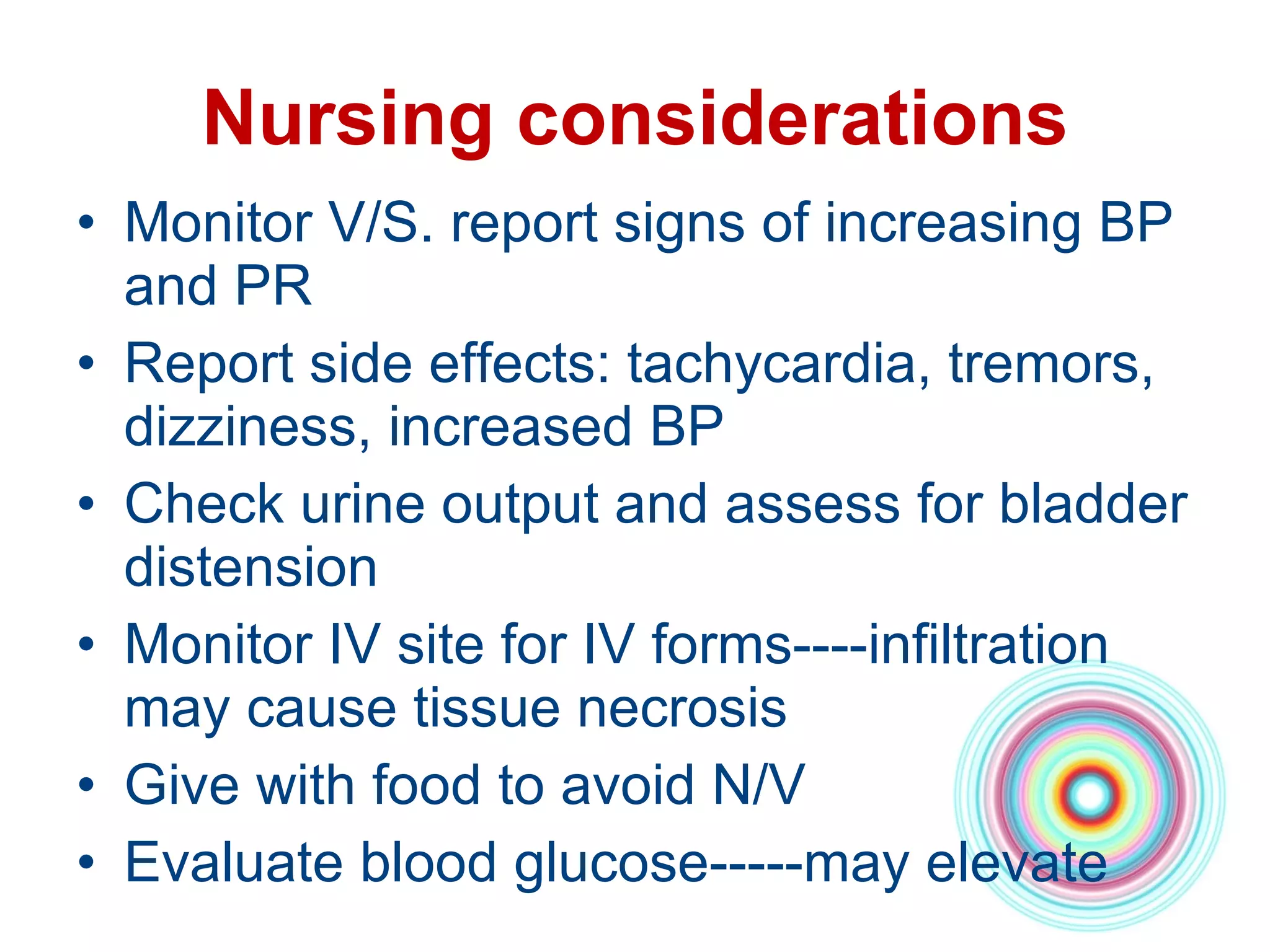 Nursing considerations Monitor V/S. report signs of increasing BP and PR Report side effects: tachycardia, tremors, dizziness, increased BP Check urine output and assess for bladder distension  Monitor IV site for IV forms----infiltration may cause tissue necrosis Give with food to avoid N/V Evaluate blood glucose-----may elevate 