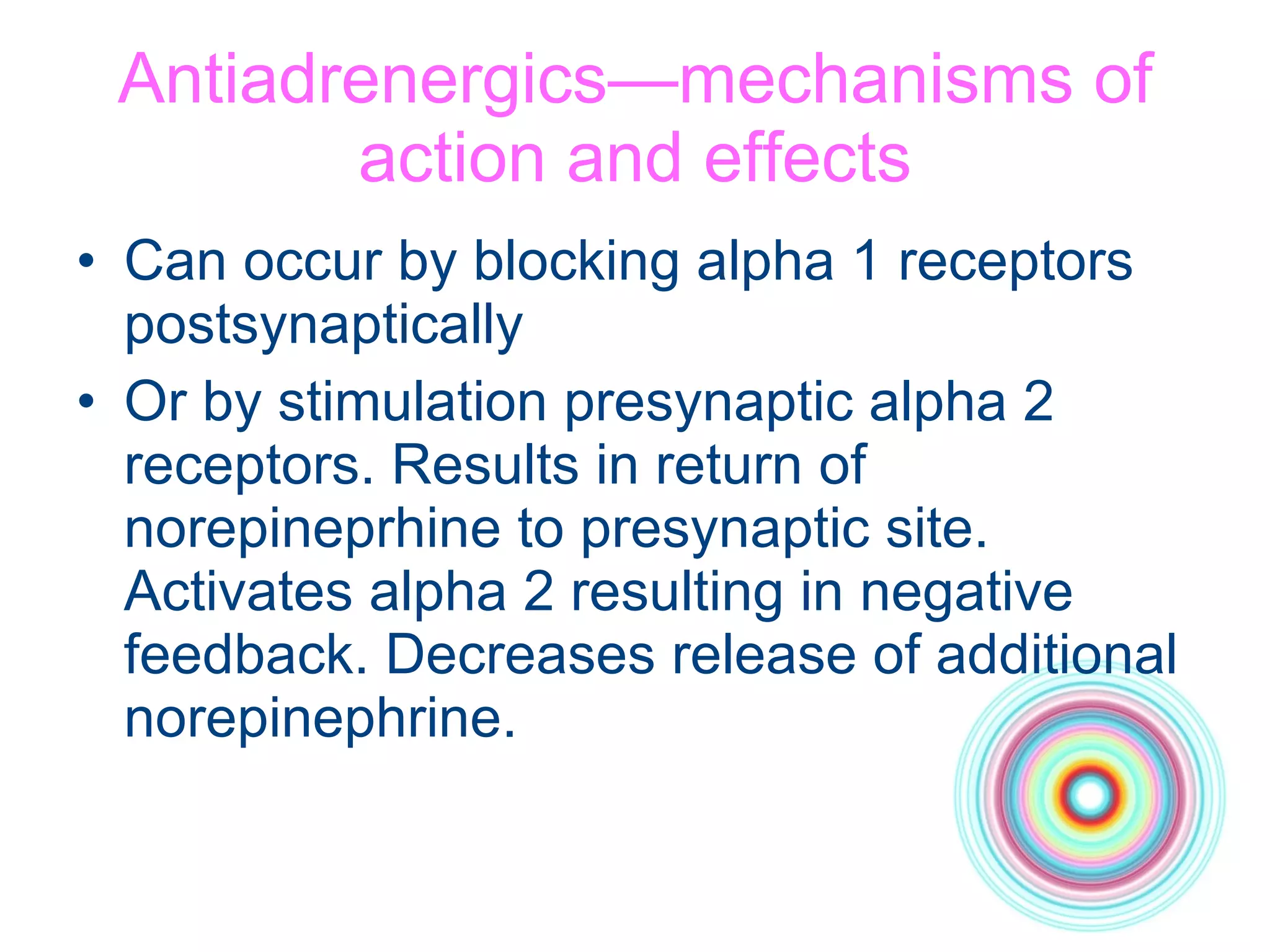 Antiadrenergics—mechanisms of action and effects Can occur by blocking alpha 1 receptors postsynaptically Or by stimulation presynaptic alpha 2 receptors. Results in return of norepineprhine to presynaptic site. Activates alpha 2 resulting in negative feedback. Decreases release of additional norepinephrine. 