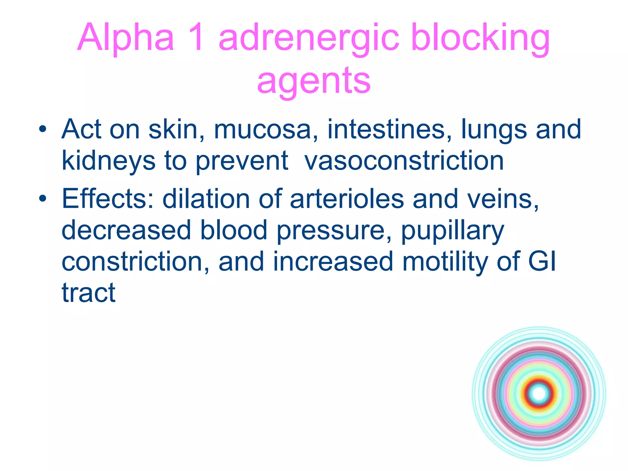 Alpha 1 adrenergic blocking agents Act on skin, mucosa, intestines, lungs and kidneys to prevent  vasoconstriction Effects: dilation of arterioles and veins, decreased blood pressure, pupillary constriction, and increased motility of GI tract 