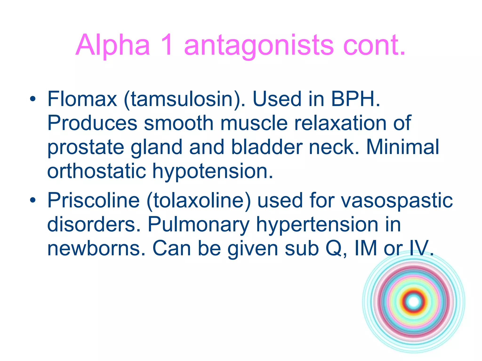 Alpha 1 antagonists cont. Flomax (tamsulosin). Used in BPH. Produces smooth muscle relaxation of prostate gland and bladder neck. Minimal orthostatic hypotension. Priscoline (tolaxoline) used for vasospastic disorders. Pulmonary hypertension in newborns. Can be given sub Q, IM or IV. 