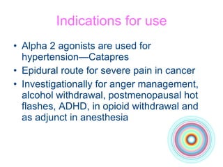 Indications for use Alpha 2 agonists are used for hypertension—Catapres Epidural route for severe pain in cancer Investigationally for anger management, alcohol withdrawal, postmenopausal hot  flashes, ADHD, in opioid withdrawal and as adjunct in anesthesia 