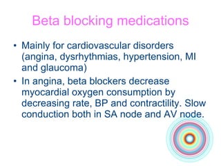 Beta blocking medications Mainly for cardiovascular disorders (angina, dysrhythmias, hypertension, MI and glaucoma) In angina, beta blockers decrease myocardial oxygen consumption by decreasing rate, BP and contractility. Slow conduction both in SA node and AV node. 