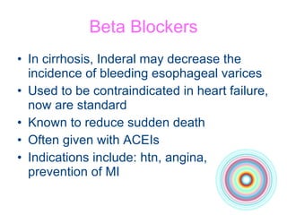 Beta Blockers In cirrhosis, Inderal may decrease the incidence of bleeding esophageal varices Used to be contraindicated in heart failure, now are standard Known to reduce sudden death Often given with ACEIs Indications include: htn, angina, prevention of MI 