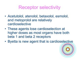 Receptor selectivity Acetutolol, atenolol, betaxolol, esmolol, and metoprolol are relatively cardioselective These agents lose cardioselection at higher doses as most organs have both beta 1 and beta 2 receptors Byetta is new agent that is cardioselective 