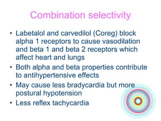 Combination selectivity Labetalol and carvedilol (Coreg) block alpha 1 receptors to cause vasodilation and beta 1 and beta 2 receptors which affect heart and lungs Both alpha and beta properties contribute to antihypertensive effects May cause less bradycardia but more postural hypotension Less reflex tachycardia 