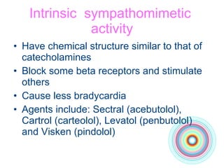 Intrinsic  sympathomimetic  activity Have chemical structure similar to that of catecholamines Block some beta receptors and stimulate others Cause less bradycardia Agents include: Sectral (acebutolol), Cartrol (carteolol), Levatol (penbutolol) and Visken (pindolol) 
