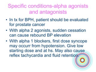 Specific conditions-alpha agonists and antagonists In tx for BPH, patient should be evaluated for prostate cancer With alpha 2 agonists, sudden cessation can cause rebound BP elevation With alpha 1 blockers, first dose syncope may occurr from hypotension. Give low starting dose and at hs. May also cause reflex tachycardia and fluid retention. 