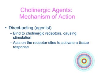 Cholinergic Agents:  Mechanism of Action Direct-acting (agonist) Bind to cholinergic receptors, causing stimulation Acts on the receptor sites to activate a tissue response 