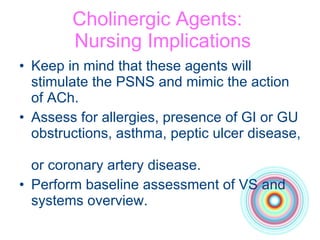 Cholinergic Agents:   Nursing Implications Keep in mind that these agents will stimulate the PSNS and mimic the action of ACh.  Assess for allergies, presence of GI or GU obstructions, asthma, peptic ulcer disease,  or coronary artery disease. Perform baseline assessment of VS and systems overview. 