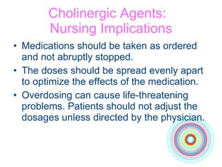 Cholinergic Agents:  Nursing Implications Medications should be taken as ordered  and not abruptly stopped.  The doses should be spread evenly apart  to optimize the effects of the medication. Overdosing can cause life-threatening problems. Patients should not adjust the dosages unless directed by the physician. 