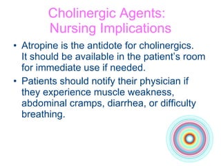 Cholinergic Agents:  Nursing Implications Atropine is the antidote for cholinergics.  It should be available in the patient’s room for immediate use if needed. Patients should notify their physician if they experience muscle weakness, abdominal cramps, diarrhea, or difficulty breathing. 