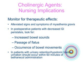 Cholinergic Agents:  Nursing Implications Monitor for therapeutic effects: Alleviated signs and symptoms of myasthenia gravis In postoperative patients with decreased GI peristalsis, look for:   Increased bowel sounds Passage of flatus Occurrence of bowel movements In patients with urinary retention/hypotonic bladder, urination should occur within 60 minutes of bethanecol administration 
