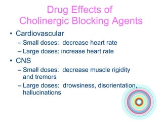 Drug Effects of  Cholinergic Blocking Agents Cardiovascular Small doses:  decrease heart rate  Large doses: increase heart rate CNS Small doses:  decrease muscle rigidity  and tremors Large doses:  drowsiness, disorientation, hallucinations 