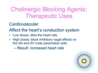 Cholinergic Blocking Agents: Therapeutic Uses Cardiovascular Affect the heart’s conduction system Low doses: slow the heart rate High doses: block inhibitory vagal effects on  the SA and AV node pacemaker cells Result: increased heart rate 