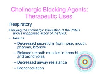 Cholinergic Blocking Agents: Therapeutic Uses  Respiratory Blocking the cholinergic stimulation of the PSNS  allows unopposed action of the SNS. Results: Decreased secretions from nose, mouth,  pharynx, bronchi Relaxed smooth muscles in bronchi  and bronchioles Decreased airway resistance Bronchodilation 