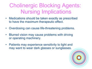 Cholinergic Blocking Agents:  Nursing Implications Medications should be taken exactly as prescribed  to have the maximum therapeutic effect. Overdosing can cause life-threatening problems.  Blurred vision may cause problems with driving  or operating machinery. Patients may experience sensitivity to light and  may want to wear dark glasses or sunglasses. 