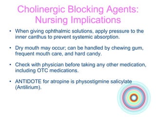 Cholinergic Blocking Agents: Nursing Implications When giving ophthalmic solutions, apply pressure to the inner canthus to prevent systemic absorption. Dry mouth may occur; can be handled by chewing gum, frequent mouth care, and hard candy. Check with physician before taking any other medication, including OTC medications. ANTIDOTE for atropine is physostigmine salicylate (Antilirium). 