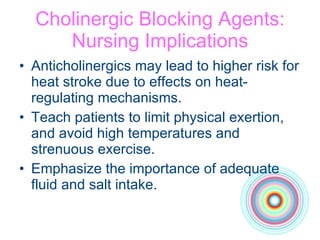 Cholinergic Blocking Agents: Nursing Implications Anticholinergics may lead to higher risk for heat stroke due to effects on heat-regulating mechanisms.  Teach patients to limit physical exertion, and avoid high temperatures and strenuous exercise. Emphasize the importance of adequate fluid and salt intake. 