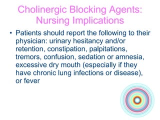 Cholinergic Blocking Agents: Nursing Implications Patients should report the following to their physician: urinary hesitancy and/or retention, constipation, palpitations, tremors, confusion, sedation or amnesia, excessive dry mouth (especially if they have chronic lung infections or disease), or fever 