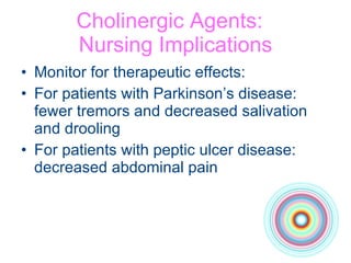 Cholinergic Agents:  Nursing Implications Monitor for therapeutic effects: For patients with Parkinson’s disease:  fewer tremors and decreased salivation  and drooling For patients with peptic ulcer disease: decreased abdominal pain 