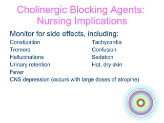 Cholinergic Blocking Agents:  Nursing Implications Monitor for side effects, including: Constipation Tachycardia Tremors Confusion Hallucinations Sedation Urinary retention Hot, dry skin Fever CNS depression (occurs with large doses of atropine) 