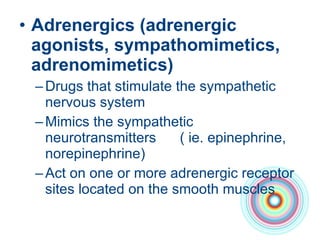 Adrenergics (adrenergic agonists, sympathomimetics, adrenomimetics) Drugs that stimulate the sympathetic nervous system Mimics the sympathetic neurotransmitters  ( ie. epinephrine, norepinephrine)  Act on one or more adrenergic receptor sites located on the smooth muscles 