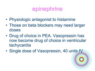 epinephrine Physiologic antagonist to histamine Those on beta blockers may need larger doses Drug of choice in PEA. Vasopressin has now become drug of choice in ventricular tachycardia Single dose of Vasopressin, 40 units IV 