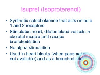 isuprel (Isoproterenol) Synthetic catecholamine that acts on beta 1 and 2 receptors Stimulates heart, dilates blood vessels in skeletal muscle and causes bronchodilation No alpha stimulation Used in heart blocks (when pacemaker not available) and as a bronchodilator 