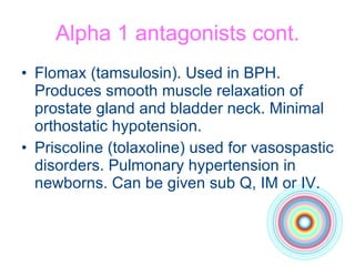 Alpha 1 antagonists cont. Flomax (tamsulosin). Used in BPH. Produces smooth muscle relaxation of prostate gland and bladder neck. Minimal orthostatic hypotension. Priscoline (tolaxoline) used for vasospastic disorders. Pulmonary hypertension in newborns. Can be given sub Q, IM or IV. 