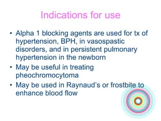 Indications for use Alpha 1 blocking agents are used for tx of hypertension, BPH, in vasospastic disorders, and in persistent pulmonary hypertension in the newborn May be useful in treating pheochromocytoma May be used in Raynaud’s or frostbite to enhance blood flow 