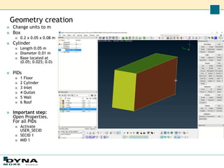 Geometry creation
■ Change units to m
■ Box
■ 0.2 x 0.05 x 0.08 m
■ Cylinder
■ Length 0.05 m
■ Diameter 0.01 m
■ Base located at
(0.05; 0.025; 0.0)
■ PIDs
■ 1 Floor
■ 2 Cylinder
■ 3 Inlet
■ 4 Outlet
■ 5 Wall
■ 6 Roof
■ Important step:
Open Properties.
For all PIDs
■ Activate
USER_SECID
■ SECID 1
■ MID 1
 