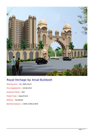 Royal Heritage by Ansal Buildwell
Starting price :- Rs. 3000 /Sq.Ft

Price Updated On :- 24-08-2012

possesion Starts :- N/A

Project Type :- Appartment

Address : Faridabad

Bedroom Options :- 2 BHK,3 BHK,4 BHK




                                       page 1 / 7
 