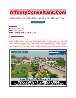 AffinityConsultant.Com
ANSAL MEGAPOLIS PLOTS GREATER NOIDA - RESIDENTIAL PROJECT




Rate plan
Plan : residential Plots
size : 194 to 375 sqyd
Price : ranging from 32 lac to 54 lac

Project overview –

Megapolis is gifted with 5 natural lakes and a grand canal which enhances the township's beauty, thereby
creating verdant expanse of serene greens picture perfect to house waterfront boulevards. It is designed
keeping in mind the aesthetics of the living area and the surrounding landscapes as well. The project
covers over 53 acres and is the first theme based community of its kind in India. Ansal Megapolis is the
city of many cities is all set to change the very definition of integrated township spread across 2500 acres.
 