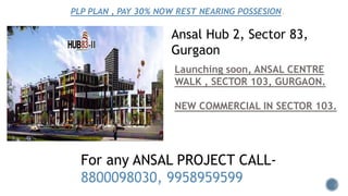 Ansal Hub 2, Sector 83,
Gurgaon
Launching soon, ANSAL CENTRE
WALK , SECTOR 103, GURGAON.
NEW COMMERCIAL IN SECTOR 103.
PLP PLAN , PAY 30% NOW REST NEARING POSSESION.
For any ANSAL PROJECT CALL-
8800098030, 9958959599
 